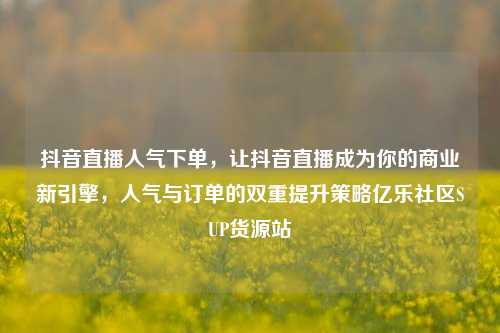 抖音直播人气下单，让抖音直播成为你的商业新引擎	，人气与订单的双重提升策略亿乐社区SUP货源站  第1张